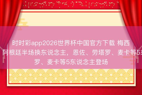 时时彩app2026世界杯中国官方下载 梅西仍替补待命!阿根廷半场换东说念主,恩佐、劳塔罗、麦卡等5东说念主登场