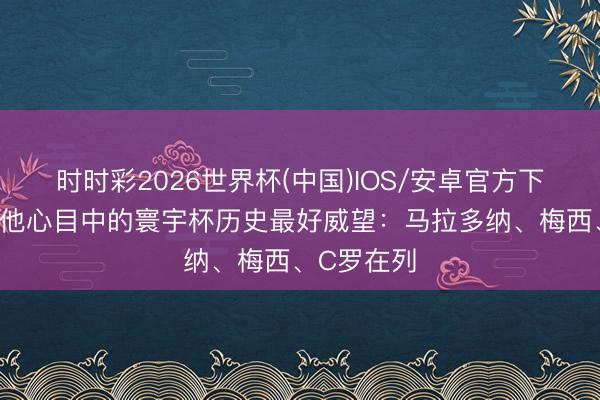 时时彩2026世界杯(中国)IOS/安卓官方下载 福勒选他心目中的寰宇杯历史最好威望：马拉多纳、梅西、C罗在列