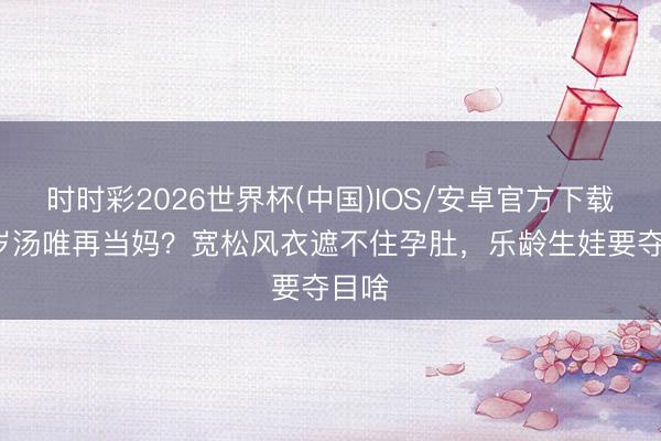 时时彩2026世界杯(中国)IOS/安卓官方下载 47岁汤唯再当妈？宽松风衣遮不住孕肚，乐龄生娃要夺目啥