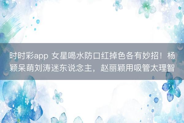 时时彩app 女星喝水防口红掉色各有妙招！杨颖呆萌刘涛迷东说念主，赵丽颖用吸管太理智