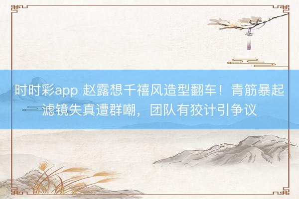 时时彩app 赵露想千禧风造型翻车！青筋暴起滤镜失真遭群嘲，团队有狡计引争议