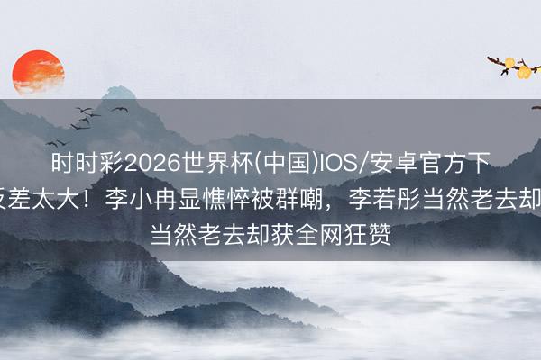 时时彩2026世界杯(中国)IOS/安卓官方下载 卸妆后反差太大！李小冉显憔悴被群嘲，李若彤当然老去却获全网狂赞