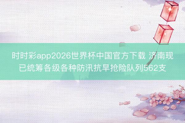 时时彩app2026世界杯中国官方下载 济南现已统筹各级各种防汛抗旱抢险队列562支