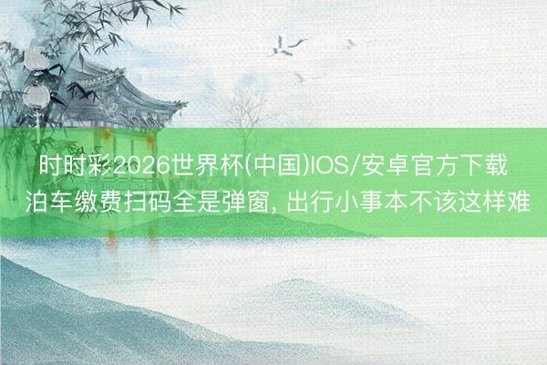时时彩2026世界杯(中国)IOS/安卓官方下载 泊车缴费扫码全是弹窗， 出行小事本不该这样难