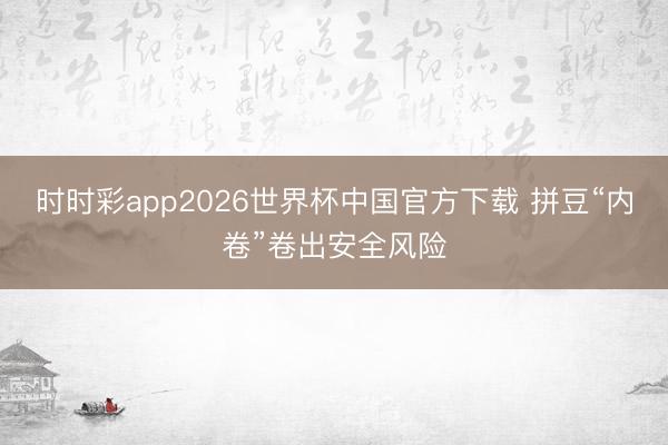 时时彩app2026世界杯中国官方下载 拼豆“内卷”卷出安全风险