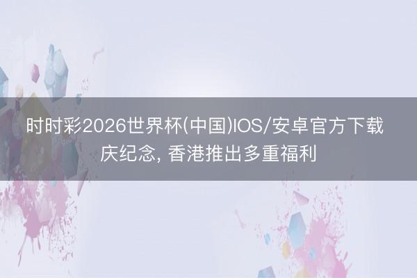 时时彩2026世界杯(中国)IOS/安卓官方下载 庆纪念， 香港推出多重福利