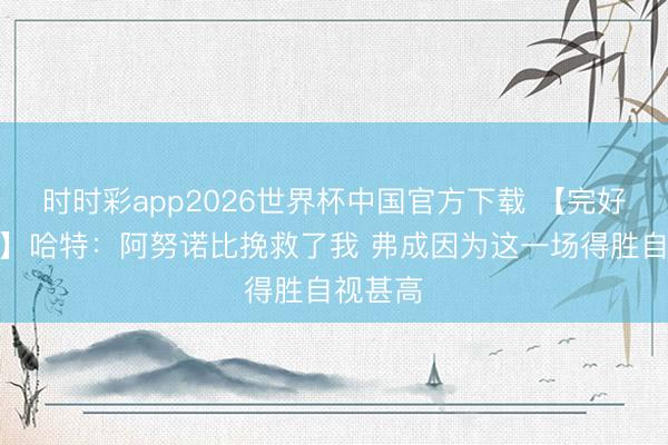 时时彩app2026世界杯中国官方下载 【完好意思版】哈特：阿努诺比挽救了我 弗成因为这一场得胜自视甚高