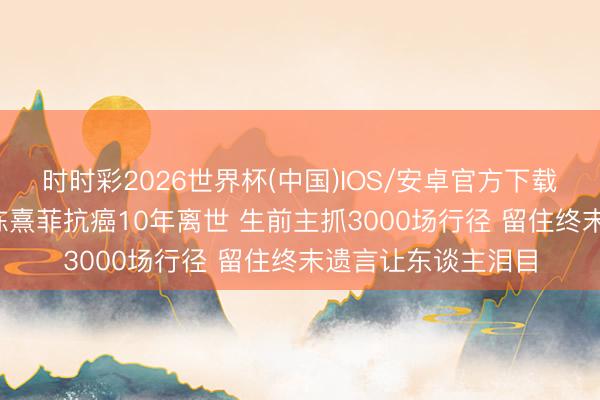 时时彩2026世界杯(中国)IOS/安卓官方下载 37岁主抓东谈主陈熹菲抗癌10年离世 生前主抓3000场行径 留住终末遗言让东谈主泪目