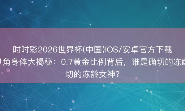 时时彩2026世界杯(中国)IOS/安卓官方下载 港圈旦角身体大揭秘：0.7黄金比例背后，谁是确切的冻龄女神？