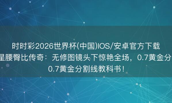 时时彩2026世界杯(中国)IOS/安卓官方下载 港圈8大女星腰臀比传奇：无修图镜头下惊艳全场，0.7黄金分割线教科书！