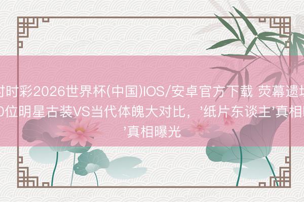 时时彩2026世界杯(中国)IOS/安卓官方下载 荧幕遗址！10位明星古装VS当代体魄大对比，'纸片东谈主'真相曝光