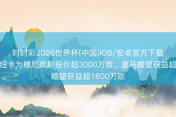 时时彩2026世界杯(中国)IOS/安卓官方下载 罗马诺：纽卡为穆尼奥斯报价超3000万欧，皇马瞻望获益超1600万欧
