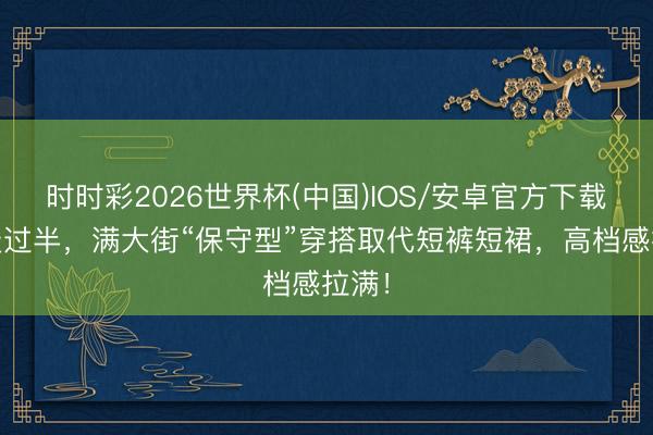时时彩2026世界杯(中国)IOS/安卓官方下载 夏天过半，满大街“保守型”穿搭取代短裤短裙，高档感拉满！