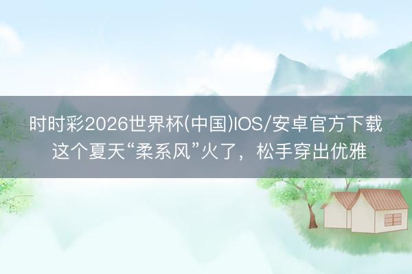 时时彩2026世界杯(中国)IOS/安卓官方下载 这个夏天“柔系风”火了，松手穿出优雅