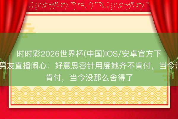 时时彩2026世界杯(中国)IOS/安卓官方下载 韩安冉新男友直播闹心：好意思容针用度她齐不肯付，当今没那么舍得了