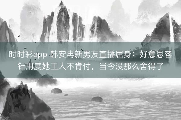 时时彩app 韩安冉新男友直播屈身：好意思容针用度她王人不肯付，当今没那么舍得了