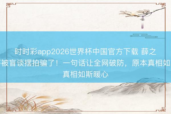 时时彩app2026世界杯中国官方下载 薛之谦回答被盲谈摆拍骗了！一句话让全网破防，原本真相如斯暖心