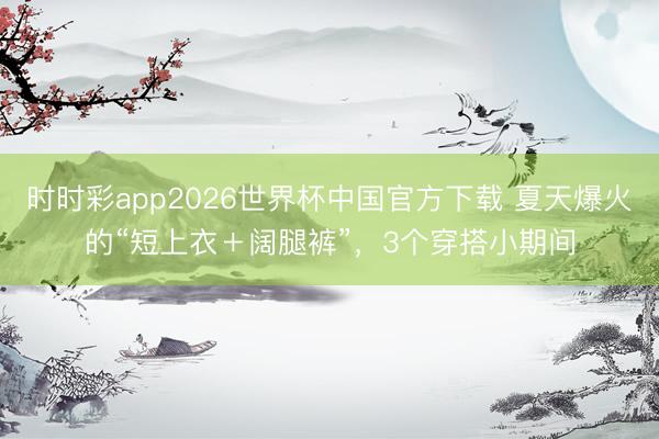 时时彩app2026世界杯中国官方下载 夏天爆火的“短上衣＋阔腿裤”，3个穿搭小期间