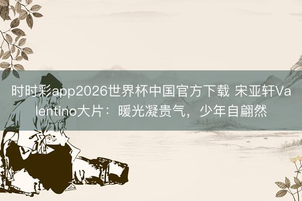 时时彩app2026世界杯中国官方下载 宋亚轩Valentino大片：暖光凝贵气，少年自翩然
