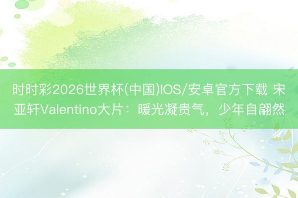 时时彩2026世界杯(中国)IOS/安卓官方下载 宋亚轩Valentino大片：暖光凝贵气，少年自翩然