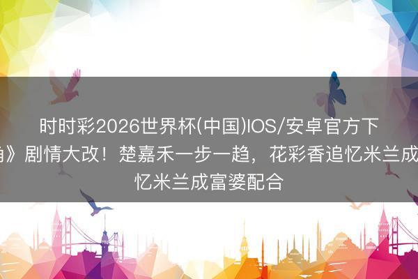 时时彩2026世界杯(中国)IOS/安卓官方下载 《主角》剧情大改！楚嘉禾一步一趋，花彩香追忆米兰成富婆配合