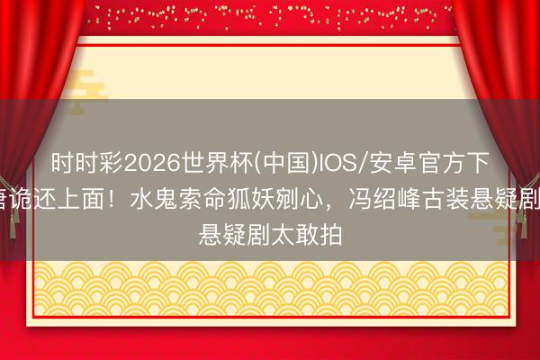 时时彩2026世界杯(中国)IOS/安卓官方下载 比唐诡还上面！水鬼索命狐妖剜心，冯绍峰古装悬疑剧太敢拍
