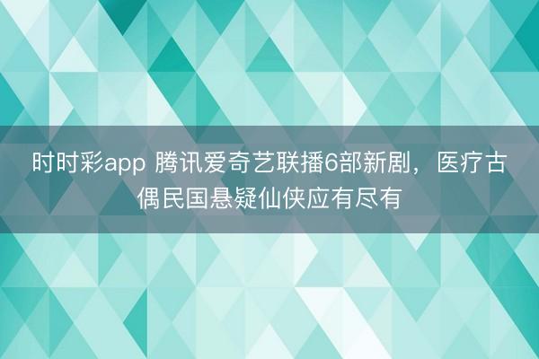 时时彩app 腾讯爱奇艺联播6部新剧，医疗古偶民国悬疑仙侠应有尽有