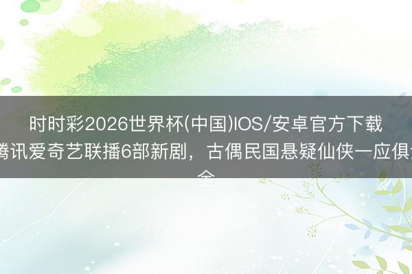 时时彩2026世界杯(中国)IOS/安卓官方下载 腾讯爱奇艺联播6部新剧，古偶民国悬疑仙侠一应俱全