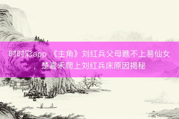 时时彩app 《主角》刘红兵父母瞧不上易仙女,楚嘉禾爬上刘红兵床原因揭秘