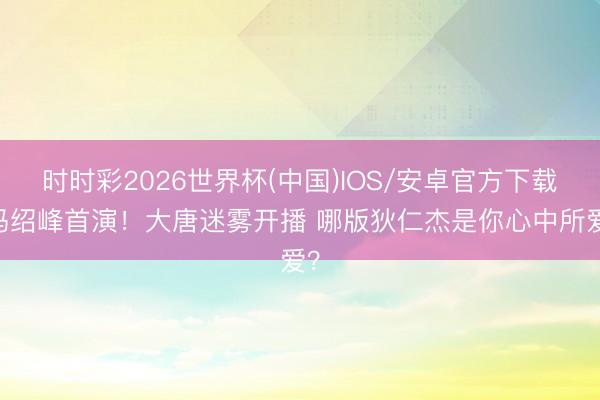 时时彩2026世界杯(中国)IOS/安卓官方下载 冯绍峰首演！大唐迷雾开播 哪版狄仁杰是你心中所爱？