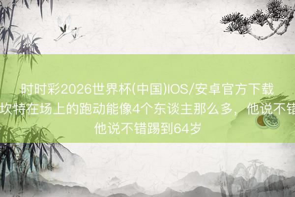 时时彩2026世界杯(中国)IOS/安卓官方下载 姆巴佩：坎特在场上的跑动能像4个东谈主那么多，他说不错踢到64岁