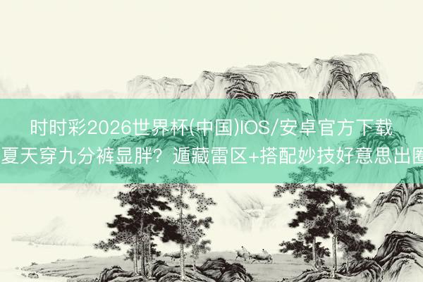 时时彩2026世界杯(中国)IOS/安卓官方下载 夏天穿九分裤显胖？遁藏雷区+搭配妙技好意思出圈