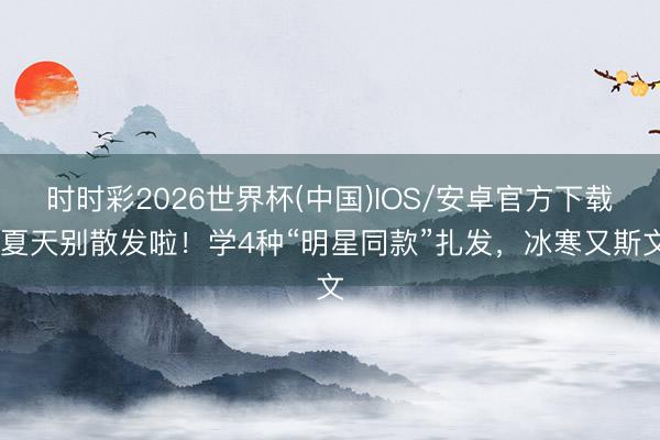 时时彩2026世界杯(中国)IOS/安卓官方下载 夏天别散发啦！学4种“明星同款”扎发，冰寒又斯文