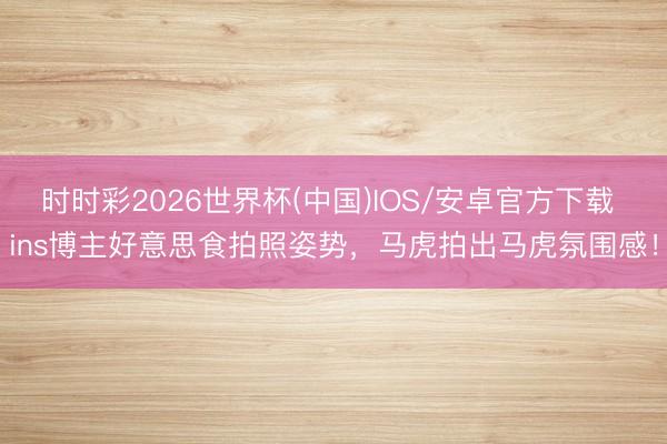 时时彩2026世界杯(中国)IOS/安卓官方下载 ins博主好意思食拍照姿势，马虎拍出马虎氛围感！