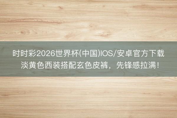 时时彩2026世界杯(中国)IOS/安卓官方下载 淡黄色西装搭配玄色皮裤，先锋感拉满！