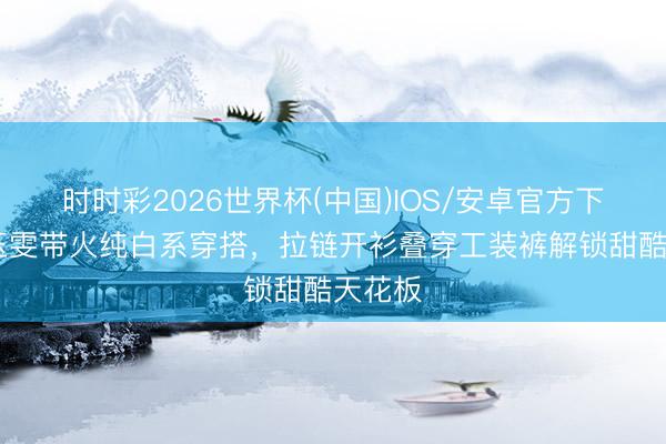 时时彩2026世界杯(中国)IOS/安卓官方下载 王玉雯带火纯白系穿搭，拉链开衫叠穿工装裤解锁甜酷天花板