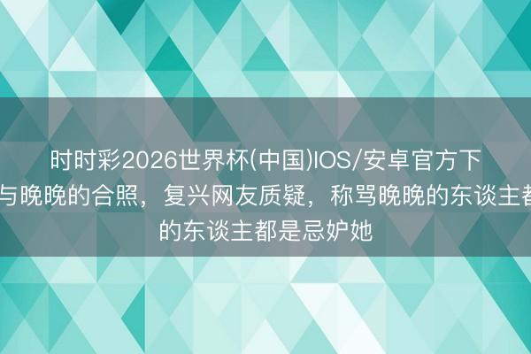 时时彩2026世界杯(中国)IOS/安卓官方下载 于正晒与晚晚的合照，复兴网友质疑，称骂晚晚的东谈主都是忌妒她