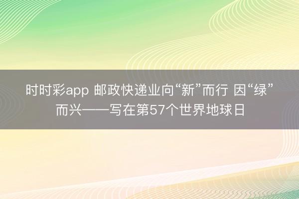 时时彩app 邮政快递业向“新”而行 因“绿”而兴——写在第57个世界地球日