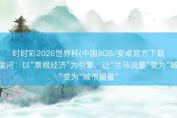 时时彩2026世界杯(中国)IOS/安卓官方下载 兰州七里河：以“票根经济”为引擎，让“兰马流量”变为“城市留量”