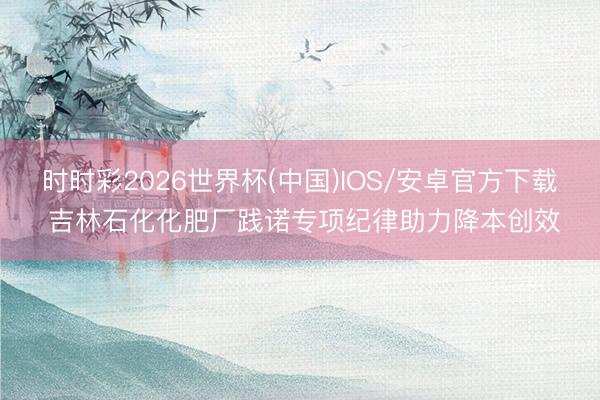 时时彩2026世界杯(中国)IOS/安卓官方下载 吉林石化化肥厂践诺专项纪律助力降本创效
