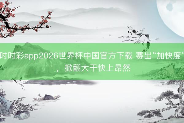 时时彩app2026世界杯中国官方下载 赛出“加快度” ，掀翻大干快上昂然