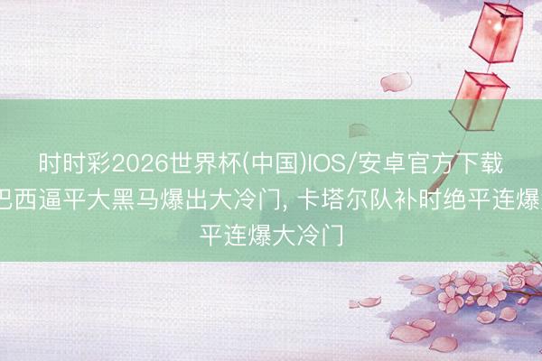 时时彩2026世界杯(中国)IOS/安卓官方下载 五星巴西逼平大黑马爆出大冷门， 卡塔尔队补时绝平连爆大冷门