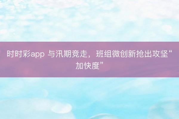 时时彩app 与汛期竞走，班组微创新抢出攻坚“加快度”