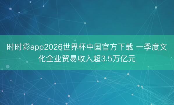 时时彩app2026世界杯中国官方下载 一季度文化企业贸易收入超3.5万亿元