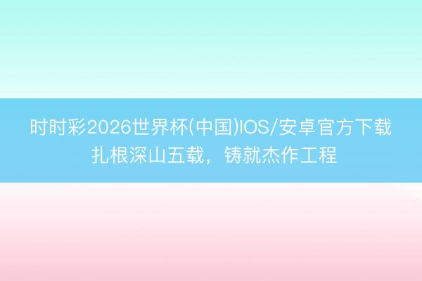 时时彩2026世界杯(中国)IOS/安卓官方下载 扎根深山五载，铸就杰作工程