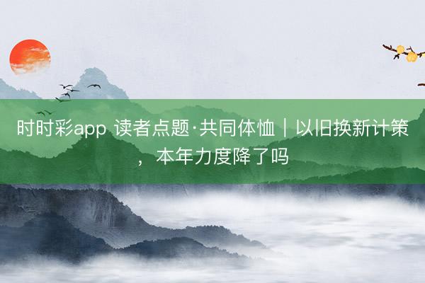 时时彩app 读者点题·共同体恤｜以旧换新计策，本年力度降了吗