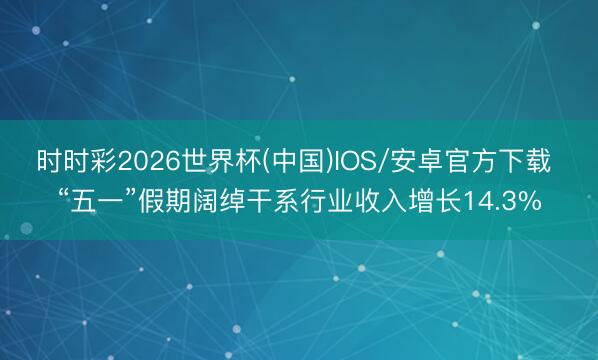 时时彩2026世界杯(中国)IOS/安卓官方下载 “五一”假期阔绰干系行业收入增长14.3%