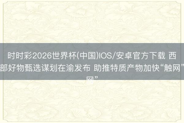 时时彩2026世界杯(中国)IOS/安卓官方下载 西部好物甄选谋划在渝发布 助推特质产物加快“触网”