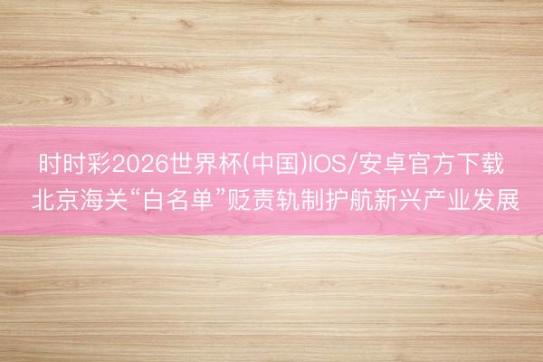 时时彩2026世界杯(中国)IOS/安卓官方下载 北京海关“白名单”贬责轨制护航新兴产业发展