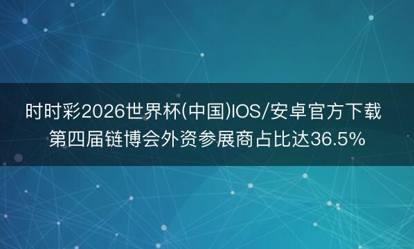 时时彩2026世界杯(中国)IOS/安卓官方下载 第四届链博会外资参展商占比达36.5%